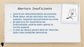 Abertura Insuficiente
✗ Ocorre por desconhecimento da anatomia
✗ Pode deixar tecido necrótico nos cornos
pulpares, causando escurecimento da coroa
✗ Se abertura for insuficiente em
profundidade, pode-se expor apenas os
cornos pulpares
✗ O teto da câmara sempre deve ser removido,
assim como projeções dentinárias
16
 