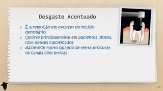 Desgaste Acentuado
✗ É a remoção em excesso do tecido
dentinário
✗ Ocorre principalmente em pacientes idosos,
com dentes calcificados
✗ Acontece muito quando se tenta procurar
os canais com brocas
18
 
