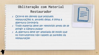 Obliteração com Material
Restaurador
✗ Ocorre em dentes que possuem
restaurações e, através delas, é feita a
abertura coronária
✗ Todo material deve ser removido antes de se
atingir a câmara pulpar
✗ A abertura deve ser ampliada de modo que
os instrumentos não raspem as paredes da
restauração
20
 