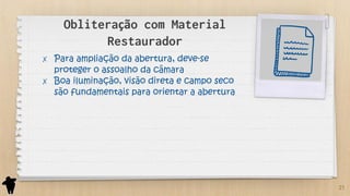 Obliteração com Material
Restaurador
✗ Para ampliação da abertura, deve-se
proteger o assoalho da câmara
✗ Boa iluminação, visão direta e campo seco
são fundamentais para orientar a abertura
21
 