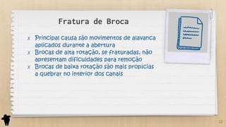 Fratura de Broca
✗ Principal causa são movimentos de alavanca
aplicados durante a abertura
✗ Brocas de alta rotação, se fraturadas, não
apresentam dificuldades para remoção
✗ Brocas de baixa rotação são mais propícias
a quebrar no interior dos canais
22
 