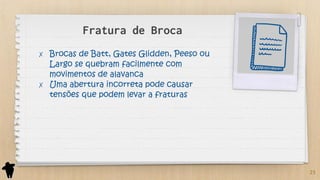 Fratura de Broca
✗ Brocas de Batt, Gates Glidden, Peeso ou
Largo se quebram facilmente com
movimentos de alavanca
✗ Uma abertura incorreta pode causar
tensões que podem levar a fraturas
23
 