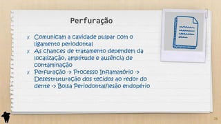 Perfuração
✗ Comunicam a cavidade pulpar com o
ligamento periodontal
✗ As chances de tratamento dependem da
localização, amplitude e ausência de
contaminação
✗ Perfuração -> Processo Inflamatório ->
Desestruturação dos tecidos ao redor do
dente -> Bolsa Periodontal/lesão endopério
26
 