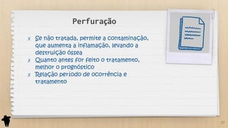 Perfuração
✗ Se não tratada, permite a contaminação,
que aumenta a inflamação, levando a
destruição óssea
✗ Quanto antes for feito o tratamento,
melhor o prognóstico
✗ Relação período de ocorrência e
tratamento
27
 
