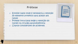 Prótese
✗ Envolve casos onde é necessária a remoção
do elemento protético para acesso aos
canais
✗ Prótese intra-canal exige a remoção do
núcleo ou cirurgia parandodôntica
✗ Chance considerável de acidentes
29
 