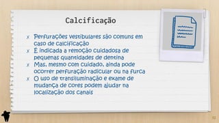 Calcificação
✗ Perfurações vestibulares são comuns em
caso de calcificação
✗ É indicada a remoção cuidadosa de
pequenas quantidades de dentina
✗ Mas, mesmo com cuidado, ainda pode
ocorrer perfuração radicular ou na furca
✗ O uso de transiluminação e exame de
mudança de cores podem ajudar na
localização dos canais
32
 