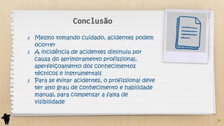 Conclusão
✗ Mesmo tomando cuidado, acidentes podem
ocorrer
✗ A incidência de acidentes diminuiu por
causa do aprimoramento profissional,
aperfeiçoamento dos conhecimentos
técnicos e instrumentais
✗ Para se evitar acidentes, o profissional deve
ter alto grau de conhecimento e habilidade
manual, para compensar a falta de
visibilidade
39
 