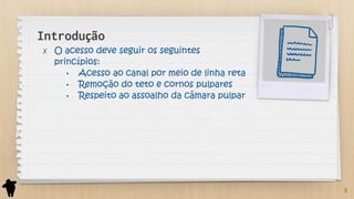 Introdução
✗ O acesso deve seguir os seguintes
princípios:
• Acesso ao canal por meio de linha reta
• Remoção do teto e cornos pulpares
• Respeito ao assoalho da câmara pulpar
8
 