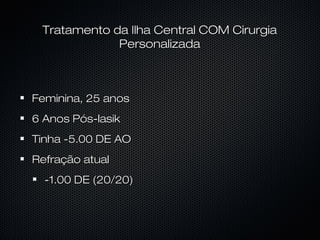 Feminina, 25 anosFeminina, 25 anos
6 Anos Pós-lasik6 Anos Pós-lasik
Tinha -5.00 DE AOTinha -5.00 DE AO
Refração atualRefração atual
-1.00 DE (20/20)-1.00 DE (20/20)
Tratamento da Ilha Central COM CirurgiaTratamento da Ilha Central COM Cirurgia
PersonalizadaPersonalizada
 