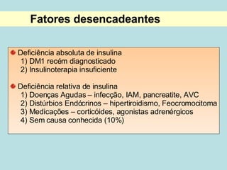 Fatores desencadeantes Deficiência absoluta de insulina 1) DM1 recém diagnosticado 2) Insulinoterapia insuficiente Deficiência relativa de insulina 1) Doenças Agudas – infecção, IAM, pancreatite, AVC 2) Distúrbios Endócrinos – hipertiroidismo, Feocromocitoma 3) Medicações – corticóides, agonistas adrenérgicos 4) Sem causa conhecida (10%)  