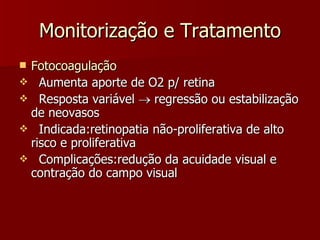 Monitorização e Tratamento Fotocoagulação Aumenta aporte de O2 p/ retina Resposta variável    regressão ou estabilização de neovasos Indicada:retinopatia não-proliferativa de alto risco e proliferativa Complicações:redução da acuidade visual e contração do campo visual 