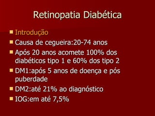 Retinopatia Diabética Introdução Causa de cegueira:20-74 anos Após 20 anos acomete 100% dos diabéticos tipo 1 e 60% dos tipo 2 DM1:após 5 anos de doença e pós puberdade DM2:até 21% ao diagnóstico IOG:em até 7,5% 