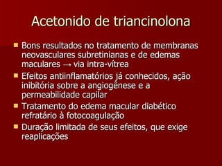 Acetonido de triancinolona Bons resultados no tratamento de membranas neovasculares subretinianas e de edemas maculares  ->  via intra-vítrea Efeitos antiinflamatórios já conhecidos, ação inibitória sobre a angiogênese e a permeabilidade capilar Tratamento do edema macular diabético refratário à fotocoagulação  Duração limitada de seus efeitos, que exige reaplicações  