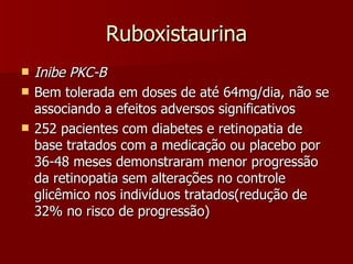 Ruboxistaurina Inibe PKC-B Bem tolerada em doses de até 64mg/dia, não se associando a efeitos adversos significativos  252 pacientes com diabetes e retinopatia de base tratados com a medicação ou placebo por 36-48 meses demonstraram menor progressão da retinopatia sem alterações no controle glicêmico nos indivíduos tratados(redução de 32% no risco de progressão)  