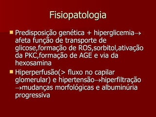 Fisiopatologia Predisposição genética + hiperglicemia  afeta função de transporte de glicose,formação de ROS,sorbitol,ativação da PKC,formação de AGE e via da hexosamina Hiperperfusão(> fluxo no capilar glomerular) e hipertensão  hiperfiltração   mudanças morfológicas e albuminúria progressiva 