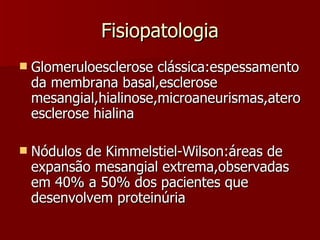 Fisiopatologia Glomeruloesclerose clássica:espessamento da membrana basal,esclerose mesangial,hialinose,microaneurismas,ateroesclerose hialina Nódulos de Kimmelstiel-Wilson:áreas de expansão mesangial extrema,observadas em 40% a 50% dos pacientes que desenvolvem proteinúria 