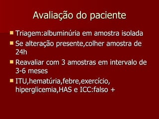 Avaliação do paciente Triagem:albuminúria em amostra isolada Se alteração presente,colher amostra de 24h Reavaliar com 3 amostras em intervalo de 3-6 meses ITU,hematúria,febre,exercício, hiperglicemia,HAS e ICC:falso + 