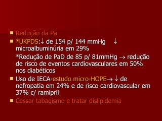 Redução da Pa *UKPDS :   de 154 p/ 144 mmHg   microalbuminúria em 29% *Redução de PaD de 85 p/ 81mmHg    redução de risco de eventos cardiovasculares em 50% nos diabéticos Uso de IECA- estudo micro-HOPE      de nefropatia em 24% e de risco cardiovascular em 37% c/ ramipril Cessar tabagismo e tratar dislipidemia 