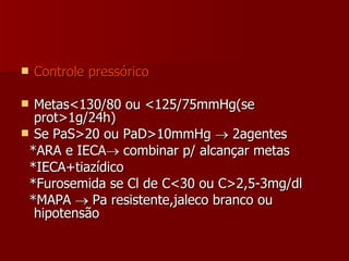 Controle pressórico Metas<130/80 ou <125/75mmHg(se prot>1g/24h) Se PaS>20 ou PaD>10mmHg    2agentes *ARA e IECA   combinar p/ alcançar metas *IECA+tiazídico *Furosemida se Cl de C<30 ou C>2,5-3mg/dl *MAPA    Pa resistente,jaleco branco ou hipotensão 