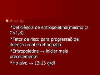 Anemia *Deficiência de eritropoietina(mesmo c/ C<1,8) *Fator de risco para progressaõ de doença renal e retinopatia *Eritropoietina    iniciar mais precocemente *Hb alvo    12-13 g/dl 