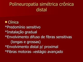 Polineuropatia simétrica crônica distal Clínica *Predomínio sensitivo *Instalação gradual *Envolvimento difuso de fibras sensitivas (longas e grossas) *Envolvimento distal p/ proximal *Fibras motoras  estágio avançado 