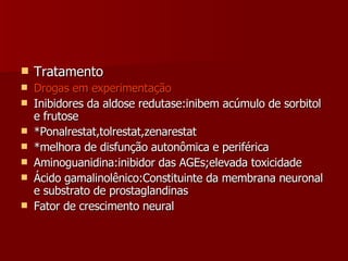 Tratamento Drogas em experimentação Inibidores da aldose redutase:inibem acúmulo de sorbitol e frutose *Ponalrestat,tolrestat,zenarestat *melhora de disfunção autonômica e periférica Aminoguanidina:inibidor das AGEs;elevada toxicidade Ácido gamalinolênico:Constituinte da membrana neuronal e substrato de prostaglandinas Fator de crescimento neural 