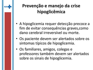 • A hipoglicemia requer detecção precoce a
fim de evitar consequências graves,como
dano cerebral irreversível ou morte.
• Os paciente devem ser alertados sobre os
sintomas típicos de hipoglicemia.
• Os familiares, amigos, colegas e
professores também devem ser alertados
sobre os sinais de hipoglicemia.
Prevenção e manejo da crise
hipoglicêmica
 