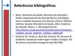 Referências bibliográficas
• Brasil. Ministério da Saúde. Secretaria de Atenção à
Saúde. Departamento de Atenção Básica. Estratégias
para o cuidado da pessoa com doença crônica: diabetes
mellitus. Brasília: Ministério da Saúde, 2014. (Caderno
de Atenção Básica n. 36) Disponível em:
http://bvsms.saude.gov.br/bvs/publicacoes/estrategias_
cuidado_pessoa_diabetes_mellitus_cab36.pdf
• Smeltzer SC, Hinkle JL, Bare BG, Cheever KH. Brunner &
Suddarth: tratado de enfermagem médico-cirúrgica. Rio
de Janeiro: Guanabara Koogan,9.ed;p 961-966.
 