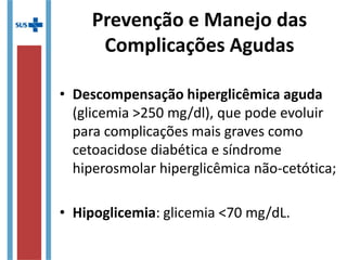 Prevenção e Manejo das
Complicações Agudas
• Descompensação hiperglicêmica aguda
(glicemia >250 mg/dl), que pode evoluir
para complicações mais graves como
cetoacidose diabética e síndrome
hiperosmolar hiperglicêmica não-cetótica;
• Hipoglicemia: glicemia <70 mg/dL.
 