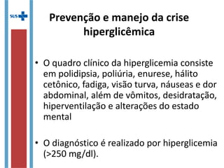 Prevenção e manejo da crise
hiperglicêmica
• O quadro clínico da hiperglicemia consiste
em polidipsia, poliúria, enurese, hálito
cetônico, fadiga, visão turva, náuseas e dor
abdominal, além de vômitos, desidratação,
hiperventilação e alterações do estado
mental
• O diagnóstico é realizado por hiperglicemia
(>250 mg/dl).
 