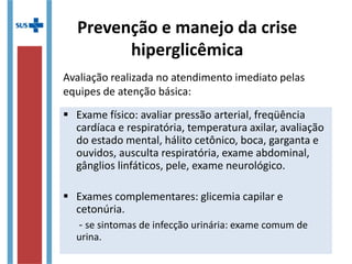  Exame físico: avaliar pressão arterial, freqüência
cardíaca e respiratória, temperatura axilar, avaliação
do estado mental, hálito cetônico, boca, garganta e
ouvidos, ausculta respiratória, exame abdominal,
gânglios linfáticos, pele, exame neurológico.
 Exames complementares: glicemia capilar e
cetonúria.
- se sintomas de infecção urinária: exame comum de
urina.
Avaliação realizada no atendimento imediato pelas
equipes de atenção básica:
Prevenção e manejo da crise
hiperglicêmica
 
