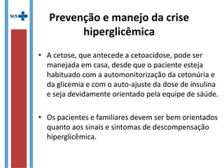 • A cetose, que antecede a cetoacidose, pode ser
manejada em casa, desde que o paciente esteja
habituado com a automonitorização da cetonúria e
da glicemia e com o auto-ajuste da dose de insulina
e seja devidamente orientado pela equipe de sáúde.
• Os pacientes e familiares devem ser bem orientados
quanto aos sinais e sintomas de descompensação
hiperglicêmica.
Prevenção e manejo da crise
hiperglicêmica
 