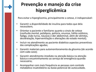 • Garantir a disponibilidade de insulina para todos que dela
necessitem;
• Orientar o paciente e familiares quanto a sinais de cetose
(confusão mental, polidipsia, poliúria, enurese, hálito cetônico,
fadiga, visão turva, náuseas e dor abdominal, além de vômitos,
desidratação, hiperventilação e alterações do estado mental);
• Incluir no atendimento ao paciente diabético aspectos preventivos
das complicações agudas;
• Garantir materiais para automonitoramento da glicemia (de acordo
com cada caso);
• Garantir atendimento imediato na atenção básica na atenção
básica e encaminhamento ao serviço de emergência quando
necessário;
• Acompanhar com mais frequência as pessoas com controle
metabólico insatisfatório ou baixo potencial de autocuidado.
Para evitar a hiperglicemia, principalmente a cetose, é indispensável:
Prevenção e manejo da crise
hiperglicêmica
 