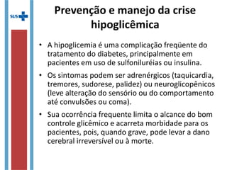 • A hipoglicemia é uma complicação freqüente do
tratamento do diabetes, principalmente em
pacientes em uso de sulfoniluréias ou insulina.
• Os sintomas podem ser adrenérgicos (taquicardia,
tremores, sudorese, palidez) ou neuroglicopênicos
(leve alteração do sensório ou do comportamento
até convulsões ou coma).
• Sua ocorrência frequente limita o alcance do bom
controle glicêmico e acarreta morbidade para os
pacientes, pois, quando grave, pode levar a dano
cerebral irreversível ou à morte.
Prevenção e manejo da crise
hipoglicêmica
 