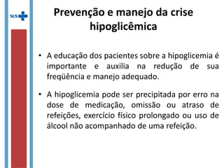 • A educação dos pacientes sobre a hipoglicemia é
importante e auxilia na redução de sua
freqüência e manejo adequado.
• A hipoglicemia pode ser precipitada por erro na
dose de medicação, omissão ou atraso de
refeições, exercício físico prolongado ou uso de
álcool não acompanhado de uma refeição.
Prevenção e manejo da crise
hipoglicêmica
 