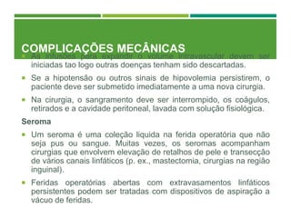 COMPLICAÇÕES MECÂNICAS
 As infusões para expandir o volume intravascular devem ser
iniciadas tao logo outras doenças tenham sido descartadas.
 Se a hipotensão ou outros sinais de hipovolemia persistirem, o
paciente deve ser submetido imediatamente a uma nova cirurgia.
 Na cirurgia, o sangramento deve ser interrompido, os coágulos,
retirados e a cavidade peritoneal, lavada com solução fisiológica.
Seroma
 Um seroma é uma coleção liquida na ferida operatória que não
seja pus ou sangue. Muitas vezes, os seromas acompanham
cirurgias que envolvem elevação de retalhos de pele e transecção
de vários canais linfáticos (p. ex., mastectomia, cirurgias na região
inguinal).
 Feridas operatórias abertas com extravasamentos linfáticos
persistentes podem ser tratadas com dispositivos de aspiração a
vácuo de feridas.
 