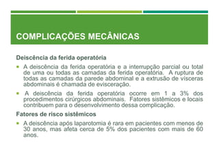 COMPLICAÇÕES MECÂNICAS
Deiscência da ferida operatória
 A deiscência da ferida operatória e a interrupção parcial ou total
de uma ou todas as camadas da ferida operatória. A ruptura de
todas as camadas da parede abdominal e a extrusão de vísceras
abdominais é chamada de evisceração.
 A deiscência da ferida operatória ocorre em 1 a 3% dos
procedimentos cirúrgicos abdominais. Fatores sistêmicos e locais
contribuem para o desenvolvimento dessa complicação.
Fatores de risco sistêmicos
 A deiscência após laparotomia é rara em pacientes com menos de
30 anos, mas afeta cerca de 5% dos pacientes com mais de 60
anos.
 