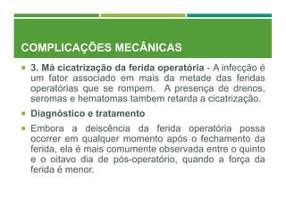 COMPLICAÇÕES MECÂNICAS
 3. Má cicatrização da ferida operatória - A infecção é
um fator associado em mais da metade das feridas
operatórias que se rompem. A presença de drenos,
seromas e hematomas tambem retarda a cicatrização.
 Diagnóstico e tratamento
 Embora a deiscência da ferida operatória possa
ocorrer em qualquer momento após o fechamento da
ferida, ela é mais comumente observada entre o quinto
e o oitavo dia de pós-operatório, quando a força da
ferida é menor.
 