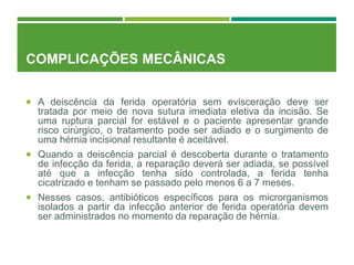 COMPLICAÇÕES MECÂNICAS
 A deiscência da ferida operatória sem evisceração deve ser
tratada por meio de nova sutura imediata eletiva da incisão. Se
uma ruptura parcial for estável e o paciente apresentar grande
risco cirúrgico, o tratamento pode ser adiado e o surgimento de
uma hérnia incisional resultante é aceitável.
 Quando a deiscência parcial é descoberta durante o tratamento
de infecção da ferida, a reparação deverá ser adiada, se possível
até que a infecção tenha sido controlada, a ferida tenha
cicatrizado e tenham se passado pelo menos 6 a 7 meses.
 Nesses casos, antibióticos específicos para os microrganismos
isolados a partir da infecção anterior de ferida operatória devem
ser administrados no momento da reparação de hérnia.
 