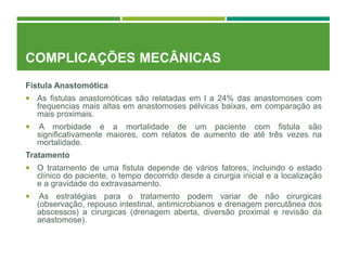 COMPLICAÇÕES MECÂNICAS
Fistula Anastomótica
 As fistulas anastomóticas são relatadas em l a 24% das anastomoses com
frequencias mais altas em anastomoses pélvicas baixas, em comparação as
mais proximais.
 A morbidade e a mortalidade de um paciente com fistula são
significativamente maiores, com relatos de aumento de até três vezes na
mortalidade.
Tratamento
 O tratamento de uma fistula depende de vários fatores, incluindo o estado
clínico do paciente, o tempo decorrido desde a cirurgia inicial e a localização
e a gravidade do extravasamento.
 As estratégias para o tratamento podem variar de não cirurgicas
(observação, repouso intestinal, antimicrobianos e drenagem percutânea dos
abscessos) a cirurgicas (drenagem aberta, diversão proximal e revisão da
anastomose).
 
