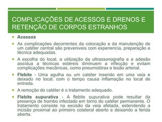 COMPLICAÇÕES DE ACESSOS E DRENOS E
RETENÇÃO DE CORPOS ESTRANHOS
 Acessos
 As complicações decorrentes da colocação e da manutenção de
um catéter central são preveniveis com experiencia, preparação e
técnica adequadas.
 A escolha do local, a utilização da ultrassonografia e a adesão
assídua a técnicas estéreis diminuem a infecção e evitam
complicações mecânicas, como pneumotórax e lesão arterial.
 Flebite - Uma agulha ou um catéter inserido em uma veia e
deixado no local, com o tempo causa inflamação no local de
entrada.
 A remoção do catéter é o tratamento adequado.
 Flebite supurativa - A flebite supurativa pode resultar da
presença de trombo infectado em torno do catéter permanente. O
tratamento consiste na excisão da veia afetada, estendendo a
incisão proximal ao primeiro colateral aberto e deixando a ferida
aberta.
 