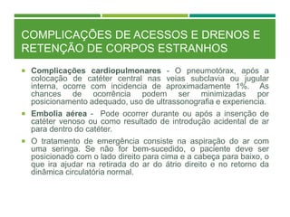 COMPLICAÇÕES DE ACESSOS E DRENOS E
RETENÇÃO DE CORPOS ESTRANHOS
 Complicações cardiopulmonares - O pneumotórax, após a
colocação de catéter central nas veias subclavia ou jugular
interna, ocorre com incidencia de aproximadamente 1%. As
chances de ocorrência podem ser minimizadas por
posicionamento adequado, uso de ultrassonografia e experiencia.
 Embolia aérea - Pode ocorrer durante ou após a insenção de
catéter venoso ou como resultado de introdução acidental de ar
para dentro do catéter.
 O tratamento de emergência consiste na aspiração do ar com
uma seringa. Se não for bem-sucedido, o paciente deve ser
posicionado com o lado direito para cima e a cabeça para baixo, o
que ira ajudar na retirada do ar do átrio direito e no retorno da
dinâmica circulatória normal.
 