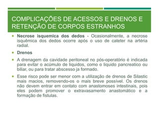 COMPLICAÇÕES DE ACESSOS E DRENOS E
RETENÇÃO DE CORPOS ESTRANHOS
 Necrose isquemica dos dedos - Ocasionalmente, a necrose
isquêmica dos dedos ocorre após o uso de cateter na artéria
radial.
 Drenos
 A drenagem da cavidade peritoneal no pós-operatório é indicada
para evitar o acúmulo de liquidos, como o liquido pancreatico ou
biliar, ou para tratar abscesso ja formado.
 Esse risco pode ser menor com a utilização de drenos de Silastic
mais macios, removendo-os o mais breve possível. Os drenos
não devem entrar em contato com anastomoses intestinais, pois
eles podem promover o extravasamento anastomático e a
formação de fistulas.
 