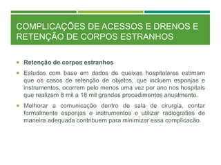 COMPLICAÇÕES DE ACESSOS E DRENOS E
RETENÇÃO DE CORPOS ESTRANHOS
 Retenção de corpos estranhos
 Estudos com base em dados de queixas hospitalares estimam
que os casos de retenção de objetos, que incluem esponjas e
instrumentos, ocorrem pelo menos uma vez por ano nos hospitais
que realizam 8 mil a 18 mil grandes procedimentos anualmente.
 Melhorar a comunicação dentro de sala de cirurgia, contar
formalmente esponjas e instrumentos e utilizar radiografias de
maneira adequada contribuem para minimizar essa complicacão.
 