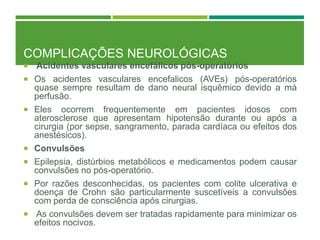 COMPLICAÇÕES NEUROLÓGICAS
 Acidentes vasculares encefálicos pós-operatórios
 Os acidentes vasculares encefalicos (AVEs) pós-operatórios
quase sempre resultam de dano neural isquêmico devido a má
perfusão.
 Eles ocorrem frequentemente em pacientes idosos com
aterosclerose que apresentam hipotensão durante ou após a
cirurgia (por sepse, sangramento, parada cardíaca ou efeitos dos
anestésicos).
 Convulsões
 Epilepsia, distúrbios metabólicos e medicamentos podem causar
convulsões no pós-operatório.
 Por razões desconhecidas, os pacientes com colite ulcerativa e
doença de Crohn são particularmente suscetíveis a convulsões
com perda de consciência após cirurgias.
 As convulsões devem ser tratadas rapidamente para minimizar os
efeitos nocivos.
 