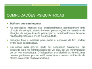 COMPLICAÇÕES PSIQUIÁTRICAS
 Delirium pós-cardiotomia
 As alterações mentais que ocasionalmente acompanham uma
cirurgia de coração aberto incluem perturbações da memória, da
atenção, da cognição e da percepção e, ocasionalmente, histéria,
reação depressiva e crises de ansiedade.
 Sedação leve e medidas para evitar a sindrome da UTI podem
evitar essa complicação.
 Em casos mais graves, pode ser necessário haloperidol, em
doses de I a 5 mg administradas por via oral, por via intramuscular
ou por via intravenosa. O haloperidol é preferivel as fenotiazinas
nesses pacientes porque está associado a menor incidência de
efeitos colaterais cardiovasculares.
 