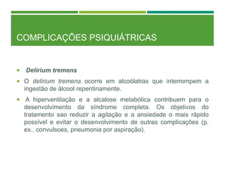 COMPLICAÇÕES PSIQUIÁTRICAS
 Delirium tremens
 O delirium tremens ocorre em alcoólatras que interrompem a
ingestão de álcool repentinamente.
 A hiperventilação e a alcalose metabólica contribuem para o
desenvolvimento da síndrome completa. Os objetivos do
tratamento sao reduzir a agitação e a ansiedade o mais rápido
possível e evitar o desenvolvimento de outras complicações (p.
ex., convulsoes, pneumonia por aspiração).
 
