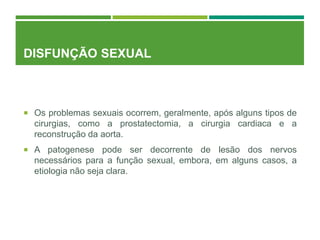 DISFUNÇÃO SEXUAL
 Os problemas sexuais ocorrem, geralmente, após alguns tipos de
cirurgias, como a prostatectomia, a cirurgia cardiaca e a
reconstrução da aorta.
 A patogenese pode ser decorrente de lesão dos nervos
necessários para a função sexual, embora, em alguns casos, a
etiologia não seja clara.
 