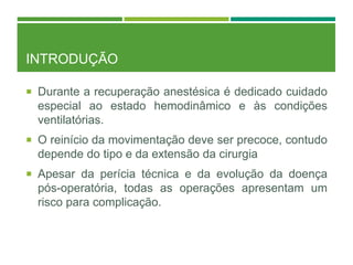 INTRODUÇÃO
 Durante a recuperação anestésica é dedicado cuidado
especial ao estado hemodinâmico e às condições
ventilatórias.
 O reinício da movimentação deve ser precoce, contudo
depende do tipo e da extensão da cirurgia
 Apesar da perícia técnica e da evolução da doença
pós-operatória, todas as operações apresentam um
risco para complicação.
 