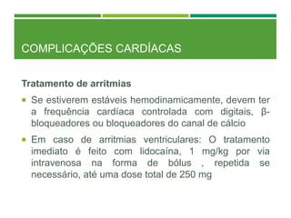COMPLICAÇÕES CARDÍACAS
Tratamento de arritmias
 Se estiverem estáveis hemodinamicamente, devem ter
a frequência cardíaca controlada com digitais, β-
bloqueadores ou bloqueadores do canal de cálcio
 Em caso de arritmias ventriculares: O tratamento
imediato é feito com lidocaína, 1 mg/kg por via
intravenosa na forma de bólus , repetida se
necessário, até uma dose total de 250 mg
 